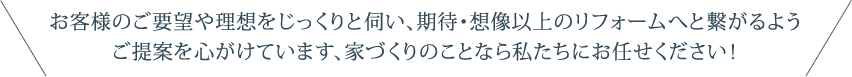 お客様のご要望や理想をじっくりと伺い、期待・想像以上のフォームへと繋がるようご提案を心がけています、家づくりのことなら私たちにお任せください！