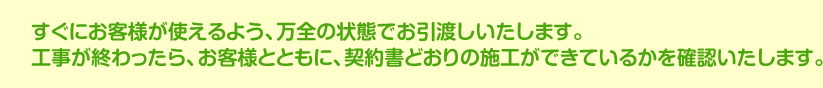 すぐにお客様が使えるよう、万全の状態でお引渡しいたします。工事が終わったら、お客様とともに、契約書どおりの施工ができているかを確認いたします。