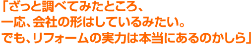 「ざっと調べてみたところ、一応、会社の形はしているみたい。でも、リフォームの実力は本当にあるのかしら」